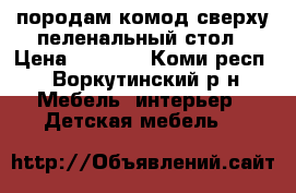 породам комод сверху пеленальный стол › Цена ­ 3 000 - Коми респ., Воркутинский р-н Мебель, интерьер » Детская мебель   